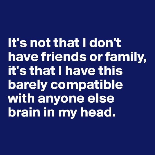 

It's not that I don't have friends or family, it's that I have this barely compatible with anyone else brain in my head. 
