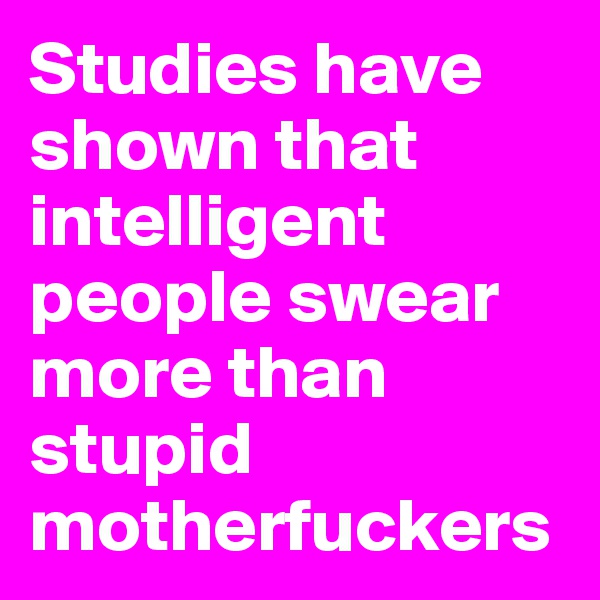 Studies have shown that intelligent people swear more than stupid motherfuckers