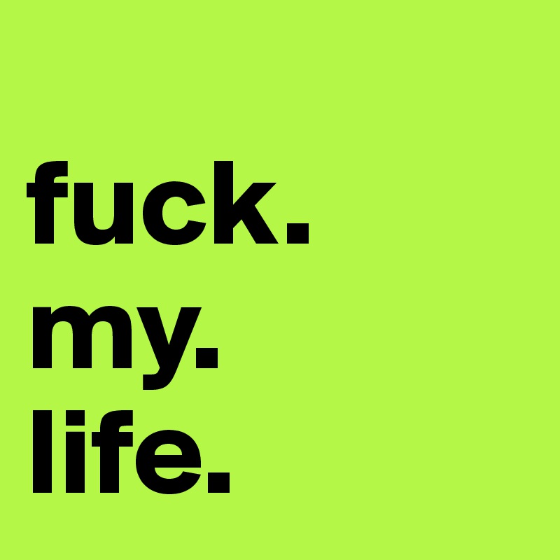 
fuck.
my.
life.