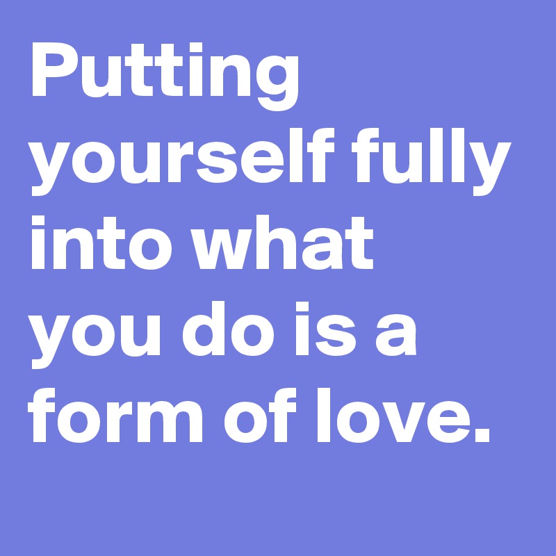 Putting yourself fully into what
you do is a form of love.