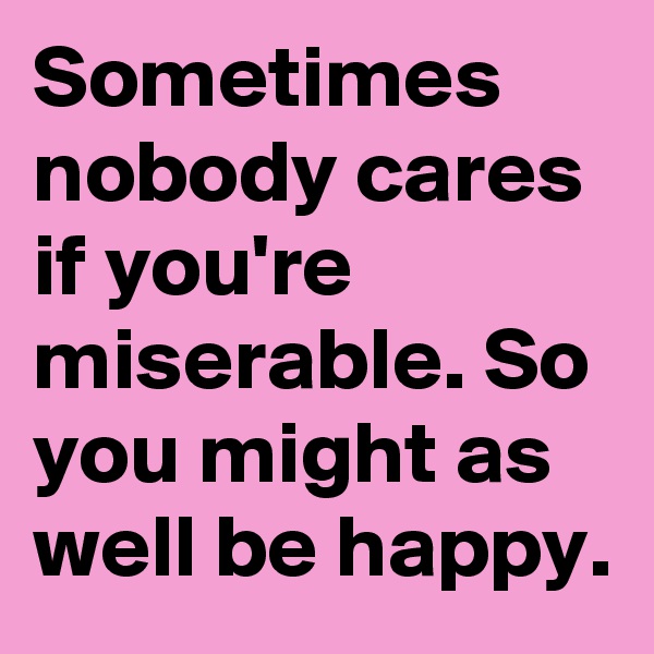 Sometimes nobody cares if you're miserable. So you might as well be happy.