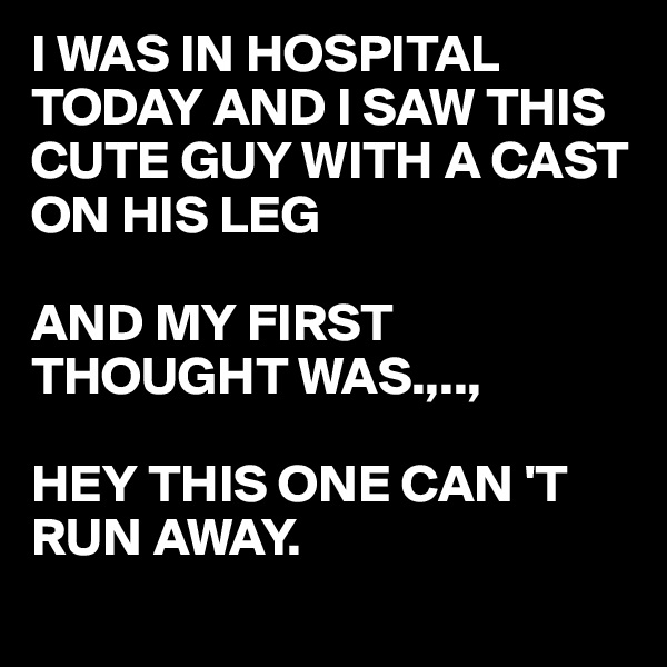 I WAS IN HOSPITAL TODAY AND I SAW THIS CUTE GUY WITH A CAST ON HIS LEG 

AND MY FIRST THOUGHT WAS.,..,

HEY THIS ONE CAN 'T
RUN AWAY.
 