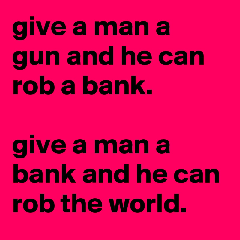 give a man a gun and he can rob a bank.

give a man a bank and he can rob the world.