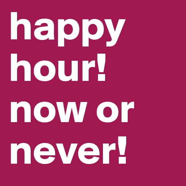 happy hour! now or never!