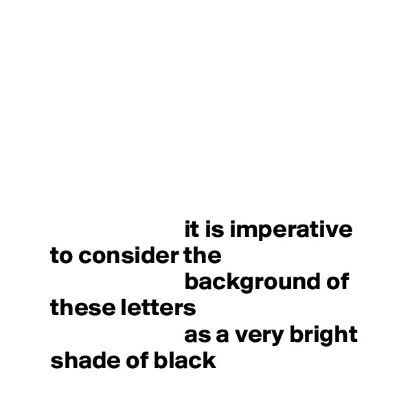 






                                 it is imperative
      to consider the
                                 background of
      these letters
                                 as a very bright
      shade of black
