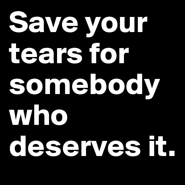 Save your tears for somebody who deserves it. 