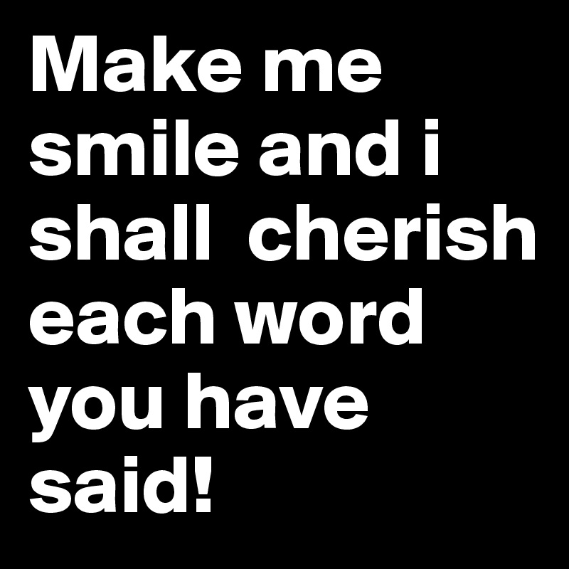Make me smile and i shall  cherish each word you have said! 