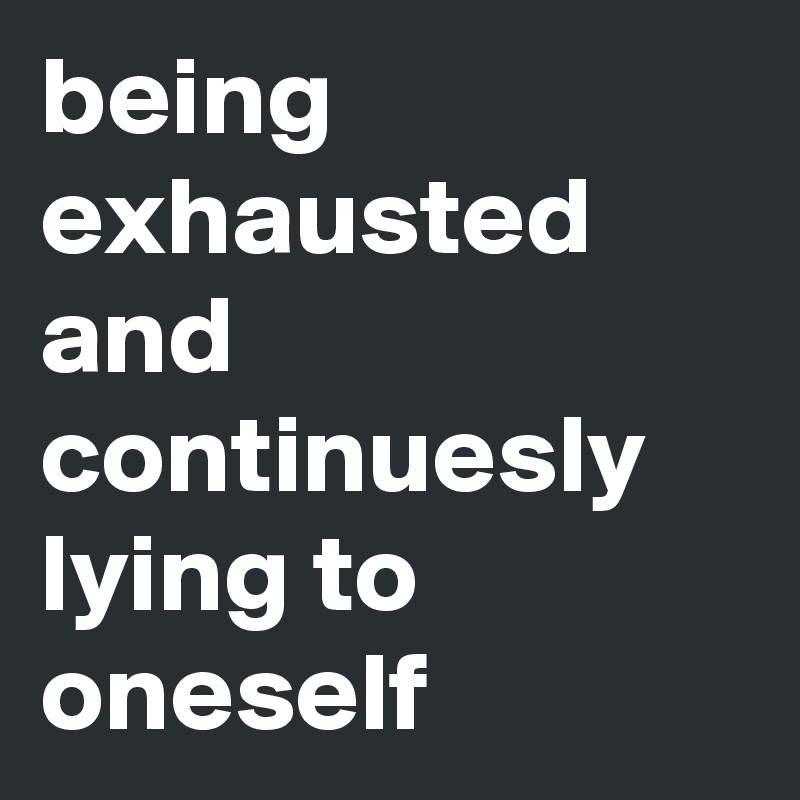 being exhausted and
continuesly lying to oneself