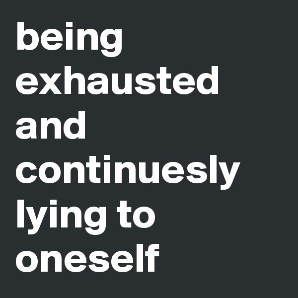 being exhausted and
continuesly lying to oneself