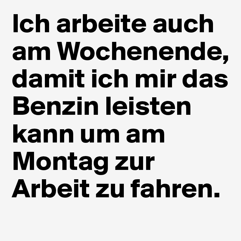 Ich arbeite auch am Wochenende, damit ich mir das Benzin leisten kann um am Montag zur Arbeit zu fahren. 