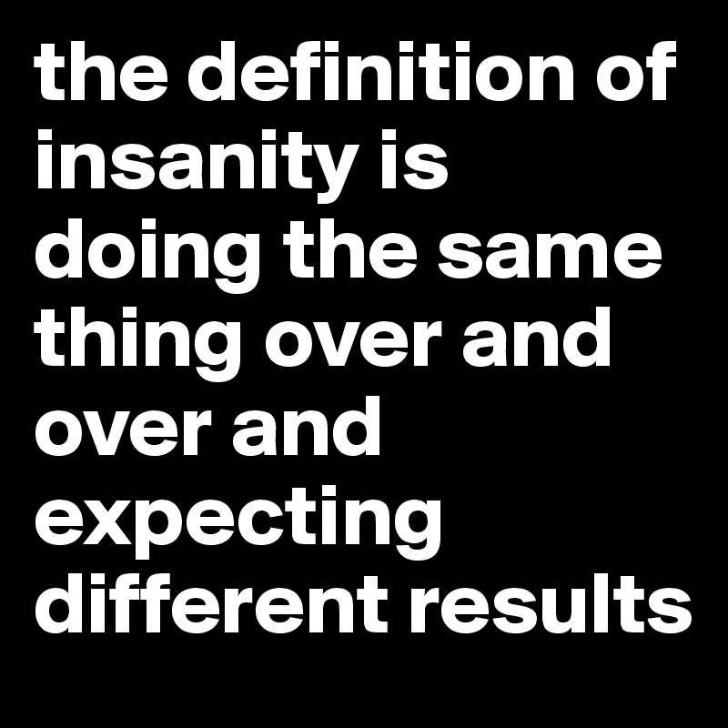 the-definition-of-insanity-is-doing-the-same-thing-over-and-over-and