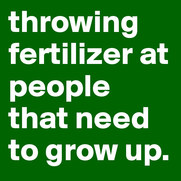 throwing fertilizer at people that need to grow up.