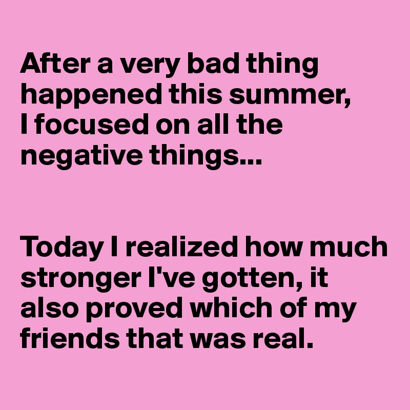 
After a very bad thing happened this summer, 
I focused on all the negative things... 


Today I realized how much stronger I've gotten, it also proved which of my friends that was real.