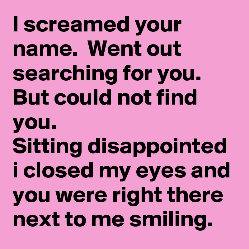 I screamed your name.  Went out  searching for you. 
But could not find you.  
Sitting disappointed i closed my eyes and you were right there next to me smiling.