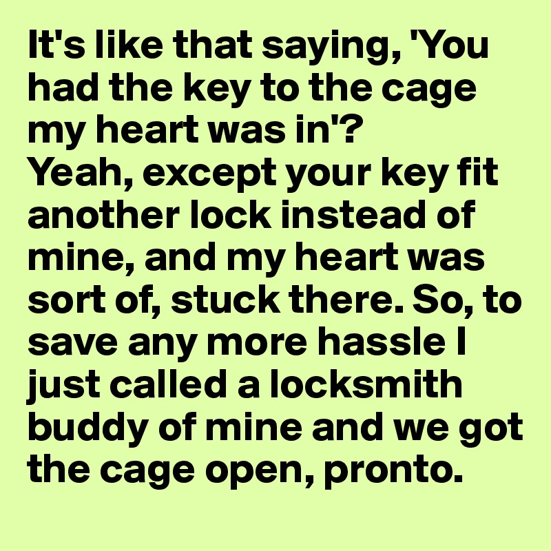 It's like that saying, 'You had the key to the cage my heart was in'? 
Yeah, except your key fit another lock instead of mine, and my heart was sort of, stuck there. So, to save any more hassle I just called a locksmith buddy of mine and we got the cage open, pronto. 