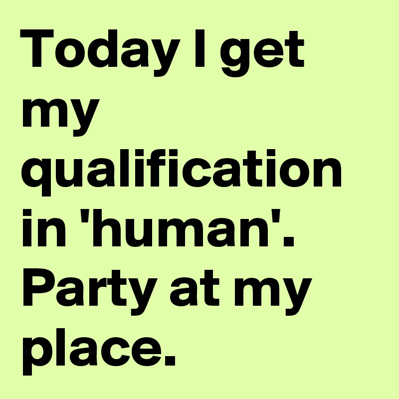 Today I get my qualification in 'human'. Party at my place.
