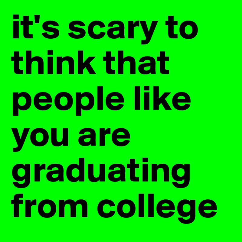 it's scary to think that people like you are graduating from college