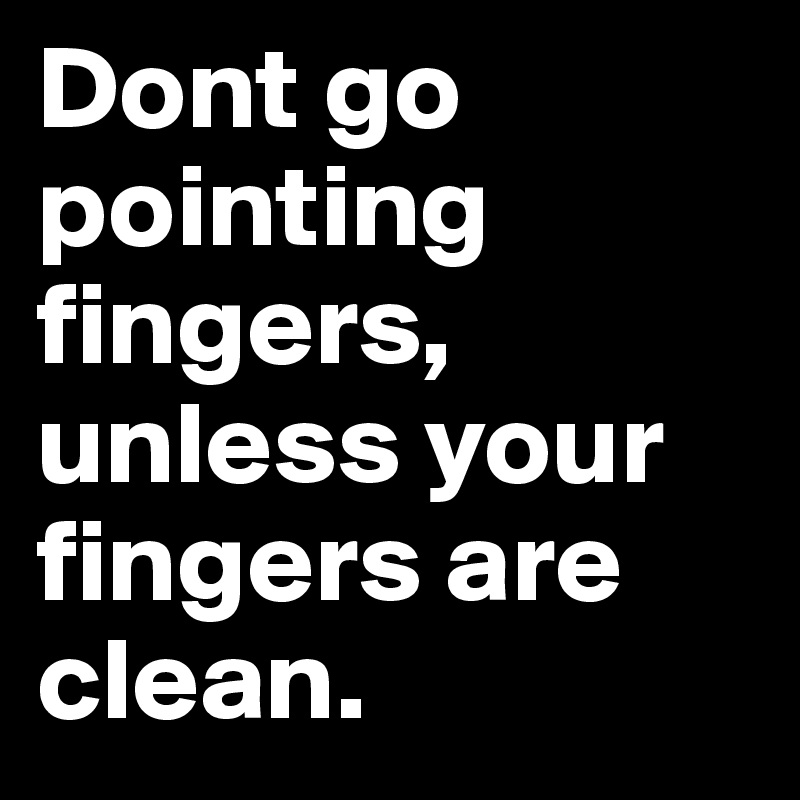 Dont go pointing fingers, unless your fingers are clean.