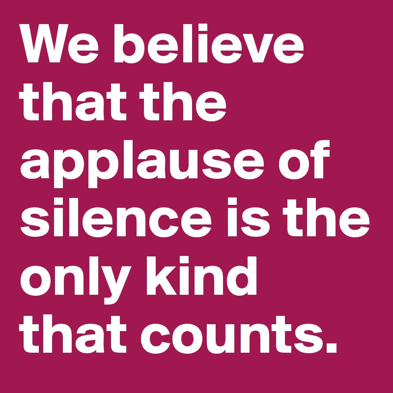 We believe that the applause of silence is the only kind that counts.