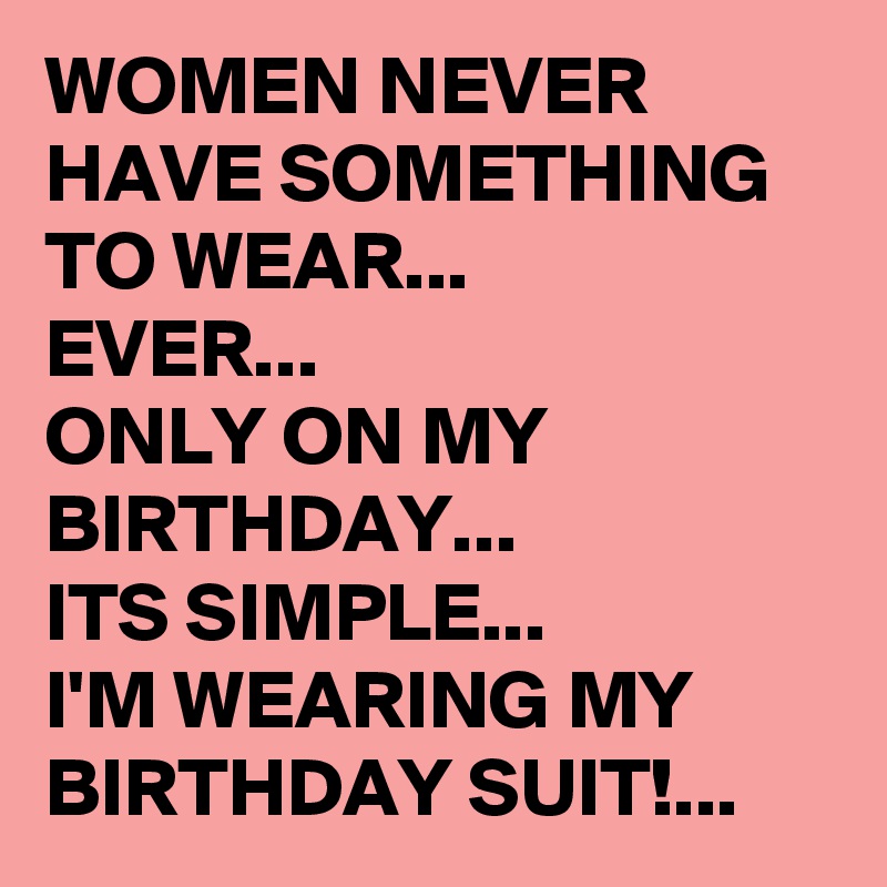 WOMEN NEVER HAVE SOMETHING TO WEAR...
EVER...
ONLY ON MY BIRTHDAY...
ITS SIMPLE...
I'M WEARING MY BIRTHDAY SUIT!...