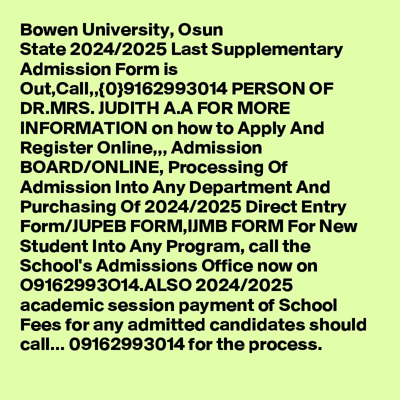 Bowen University, Osun State 2024/2025 Last Supplementary Admission Form is Out,Call,,{0}9162993014 PERSON OF DR.MRS. JUDITH A.A FOR MORE INFORMATION on how to Apply And Register Online,,, Admission BOARD/ONLINE, Processing Of Admission Into Any Department And Purchasing Of 2024/2025 Direct Entry Form/JUPEB FORM,IJMB FORM For New Student Into Any Program, call the School's Admissions Office now on O9162993O14.ALSO 2024/2025 academic session payment of School Fees for any admitted candidates should call... 09162993014 for the process.