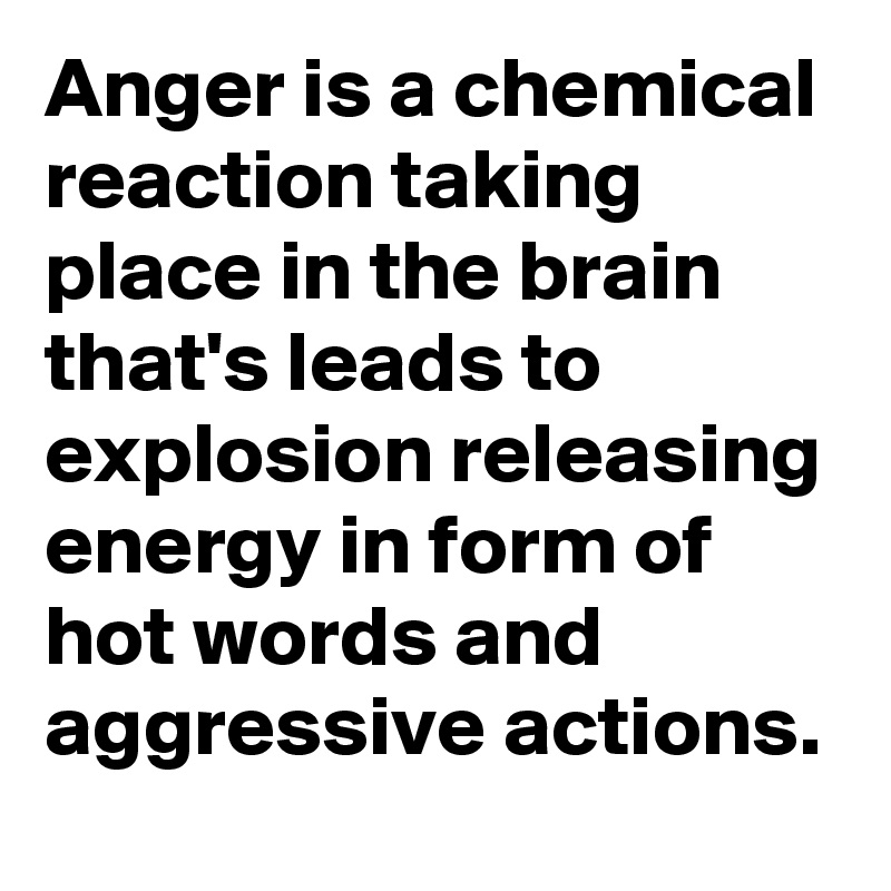 Anger is a chemical reaction taking place in the brain that's leads to explosion releasing energy in form of hot words and aggressive actions.