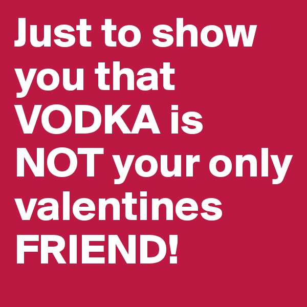 Just to show you that VODKA is NOT your only valentines FRIEND!