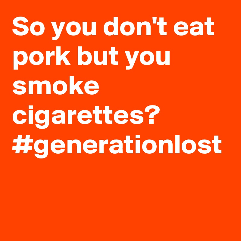 So you don't eat pork but you smoke cigarettes? #generationlost