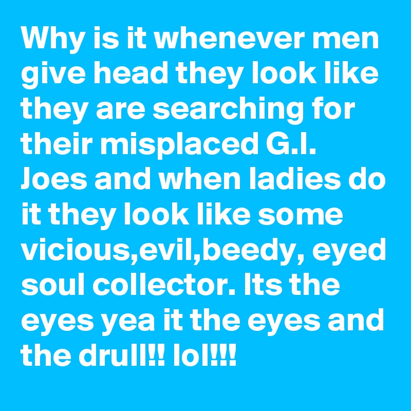 Why is it whenever men give head they look like they are searching for their misplaced G.I. Joes and when ladies do it they look like some vicious,evil,beedy, eyed soul collector. Its the eyes yea it the eyes and the drull!! lol!!!