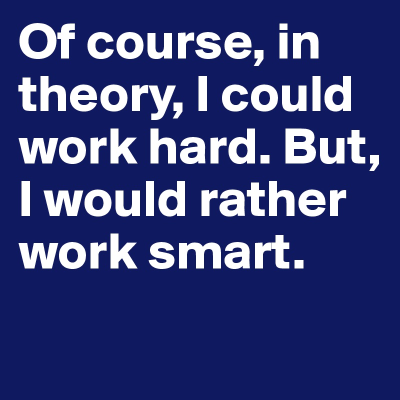 Of course, in theory, I could work hard. But, I would rather work smart.
