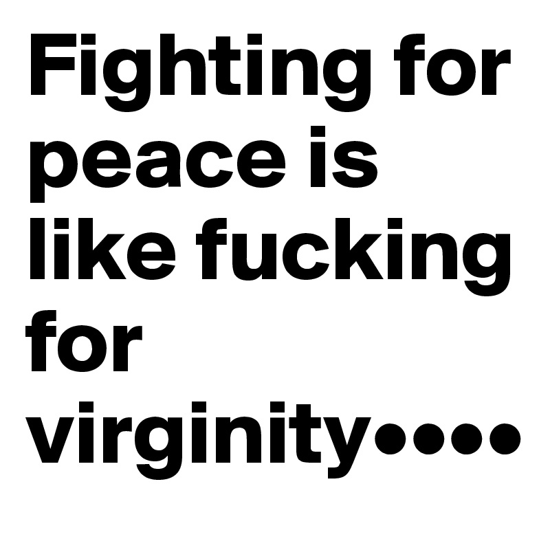 Fighting for peace is like fucking for virginity••••