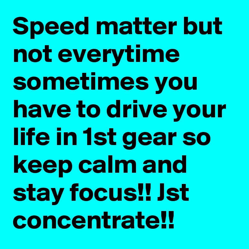 Speed matter but not everytime sometimes you have to drive your life in 1st gear so keep calm and stay focus!! Jst concentrate!!