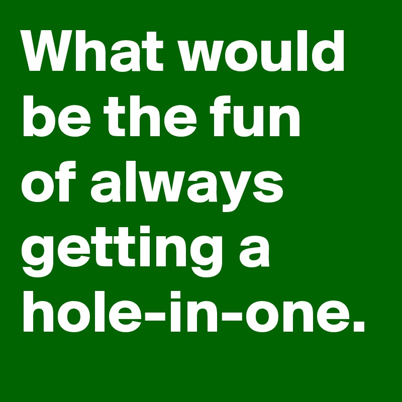 What would be the fun of always getting a hole-in-one.