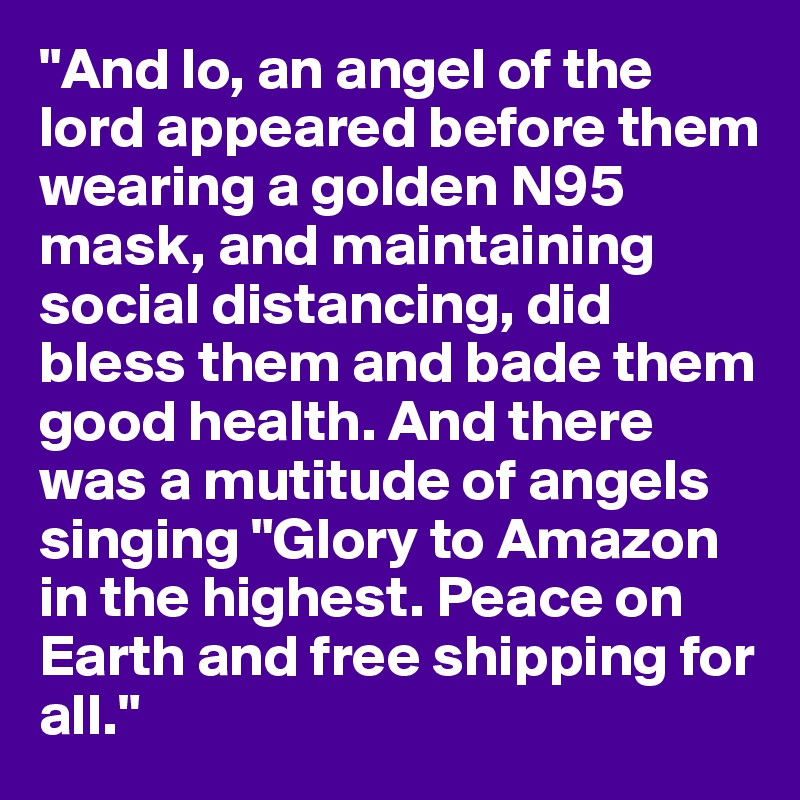 "And lo, an angel of the lord appeared before them wearing a golden N95 mask, and maintaining social distancing, did bless them and bade them good health. And there was a mutitude of angels singing "Glory to Amazon in the highest. Peace on Earth and free shipping for all."