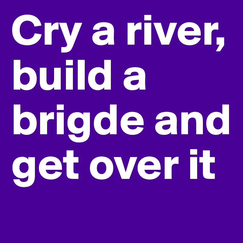 Cry a river, build a brigde and get over it