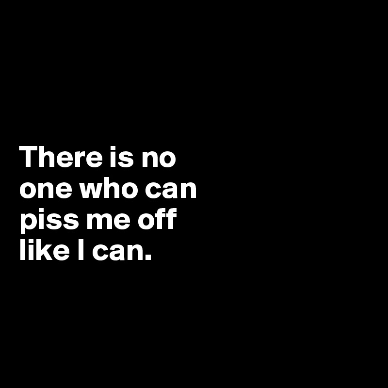 



There is no 
one who can 
piss me off 
like I can.


 