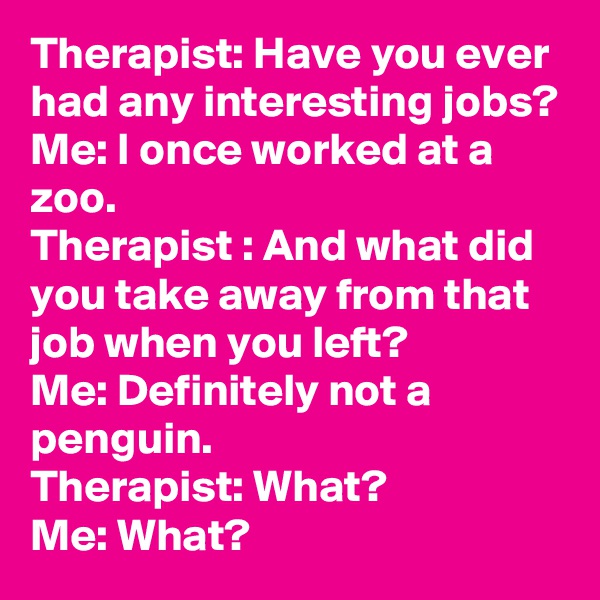 Therapist: Have you ever had any interesting jobs?
Me: I once worked at a zoo.
Therapist : And what did you take away from that job when you left?
Me: Definitely not a penguin.
Therapist: What?
Me: What?