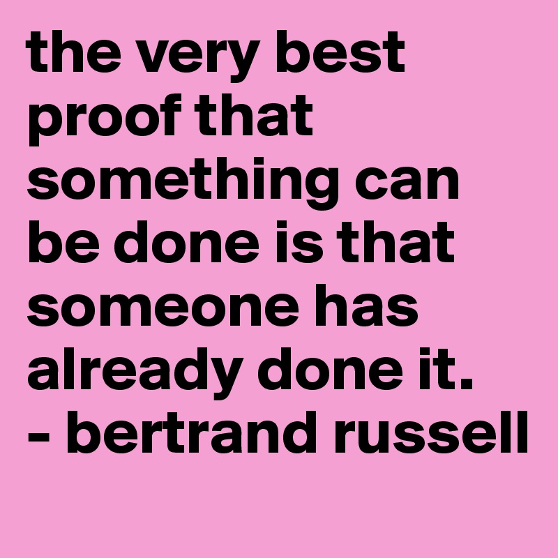 the very best proof that something can be done is that someone has already done it.
- bertrand russell