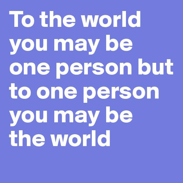 To the world you may be one person but to one person you may be the world 