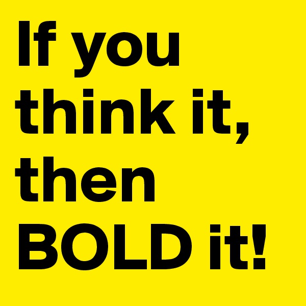 If you think it,
then BOLD it!