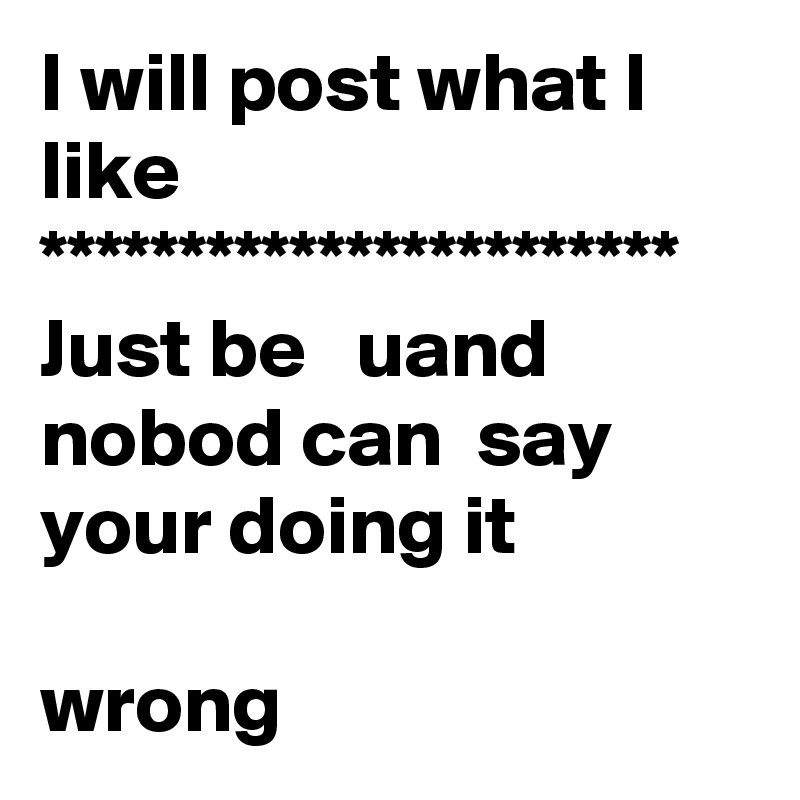 I will post what I like
***********************
Just be   uand nobod can  say your doing it 

wrong 