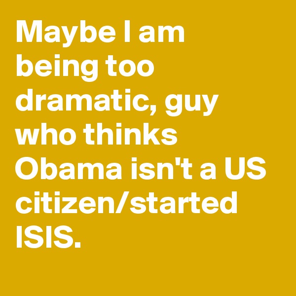 Maybe I am being too dramatic, guy who thinks Obama isn't a US citizen/started ISIS.