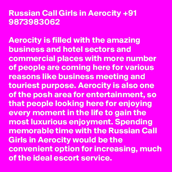 Russian Call Girls in Aerocity +91 9873983062

Aerocity is filled with the amazing business and hotel sectors and commercial places with more number of people are coming here for various reasons like business meeting and touriest purpose. Aerocity is also one of the posh area for entertainment, so that people looking here for enjoying every moment in the life to gain the most luxurious enjoyment. Spending memorable time with the Russian Call Girls in Aerocity would be the convenient option for increasing, much of the ideal escort service.