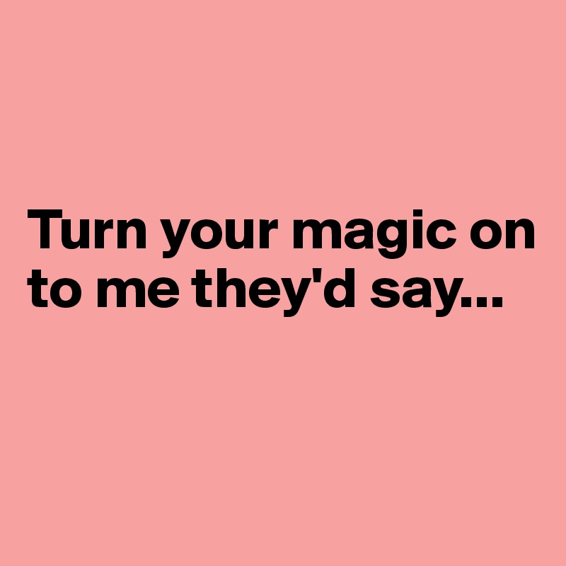 


Turn your magic on to me they'd say...


