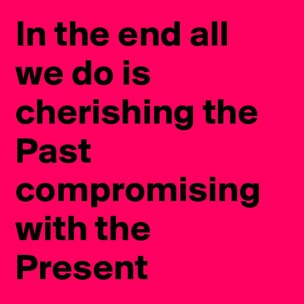 In the end all we do is cherishing the Past compromising with the Present