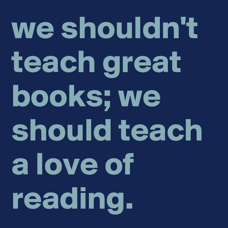 we shouldn't teach great books; we should teach a love of reading ...