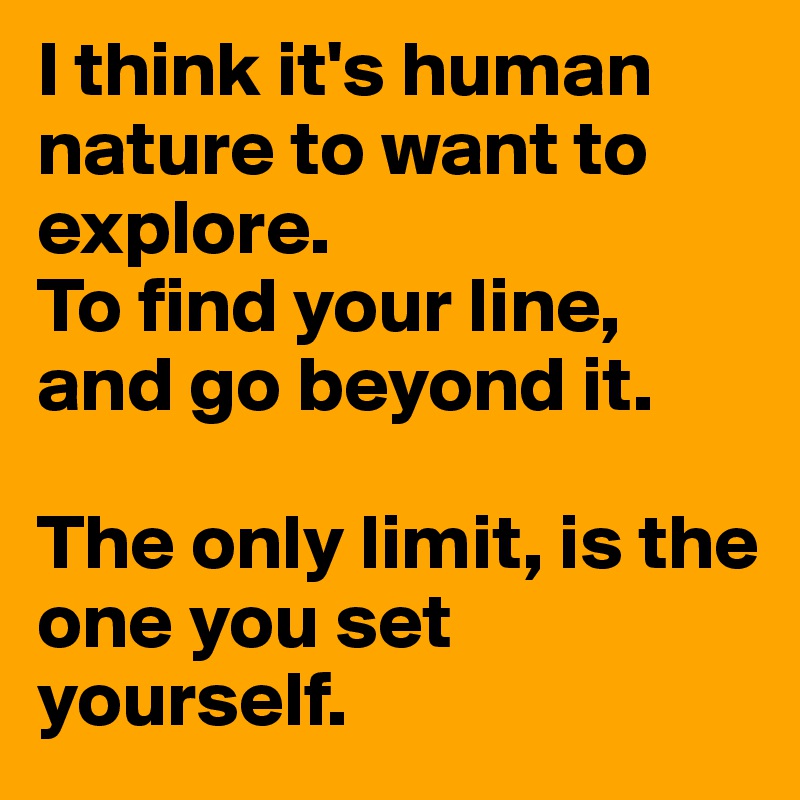 I think it's human nature to want to explore.
To find your line, and go beyond it.

The only limit, is the one you set yourself.