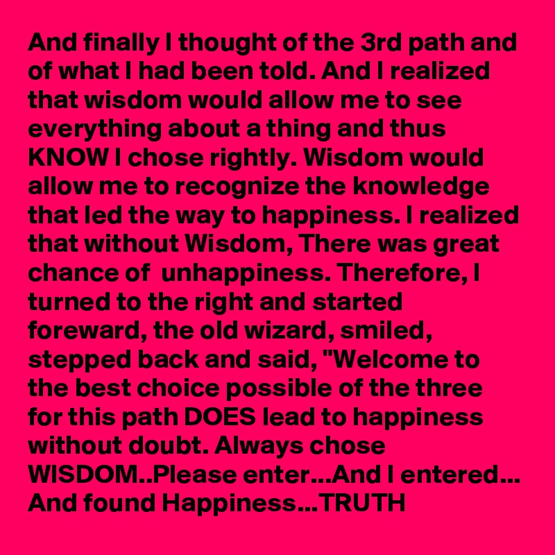 And finally I thought of the 3rd path and of what I had been told. And I realized that wisdom would allow me to see everything about a thing and thus KNOW I chose rightly. Wisdom would allow me to recognize the knowledge that led the way to happiness. I realized that without Wisdom, There was great chance of  unhappiness. Therefore, I turned to the right and started foreward, the old wizard, smiled, stepped back and said, "Welcome to the best choice possible of the three for this path DOES lead to happiness without doubt. Always chose WISDOM..Please enter...And I entered... And found Happiness...TRUTH