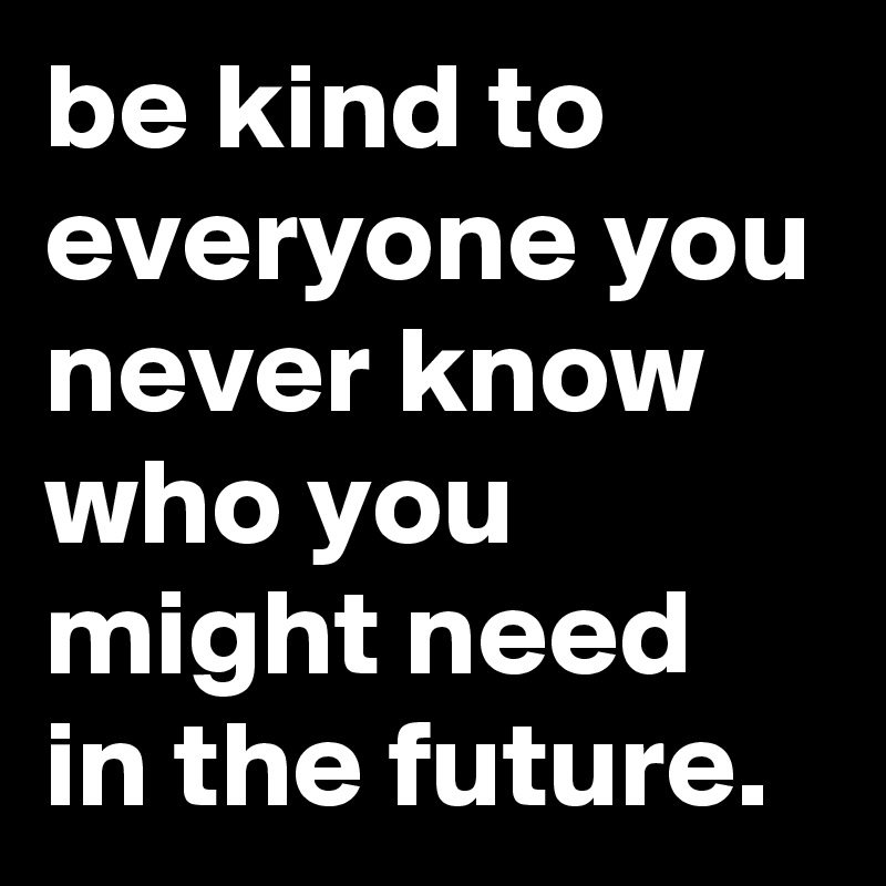 be kind to everyone you never know who you might need in the future. 
