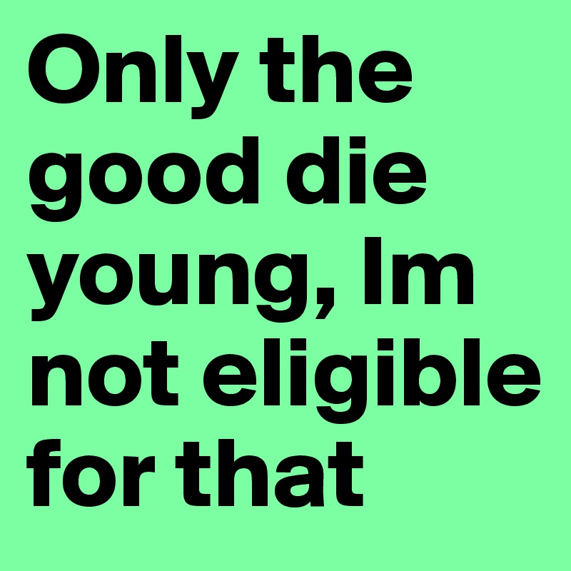 Only the good die young, Im not eligible for that